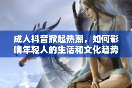 成人抖音掀起热潮，如何影响年轻人的生活和文化趋势