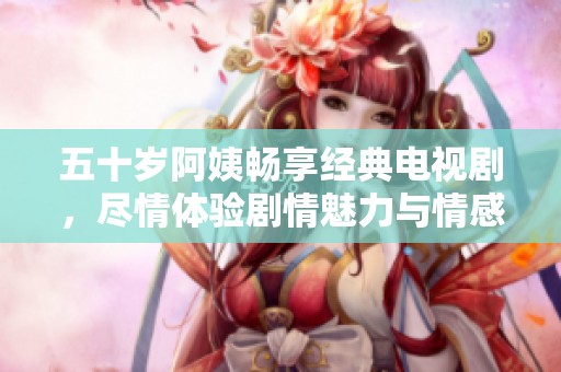 五十岁阿姨畅享经典电视剧，尽情体验剧情魅力与情感共鸣