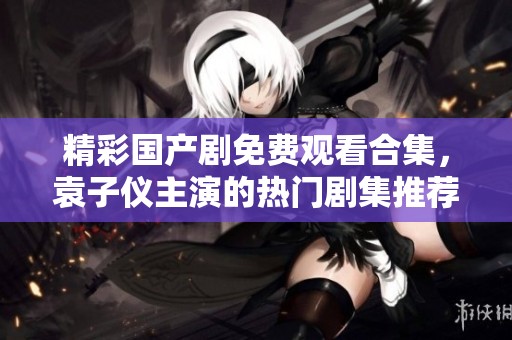精彩国产剧免费观看合集，袁子仪主演的热门剧集推荐一览