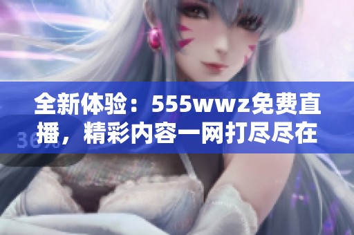 全新体验：555wwz免费直播，精彩内容一网打尽尽在掌握中