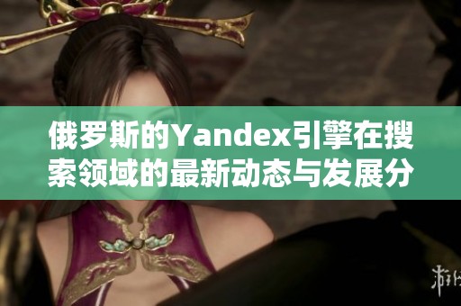 俄罗斯的Yandex引擎在搜索领域的最新动态与发展分析