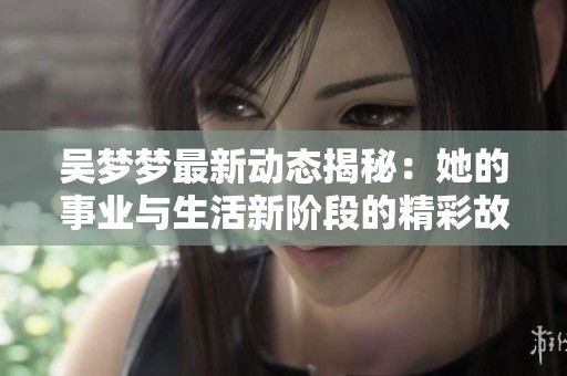 吴梦梦最新动态揭秘：她的事业与生活新阶段的精彩故事