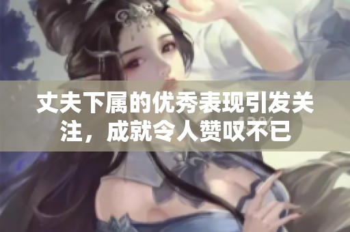 丈夫下属的优秀表现引发关注，成就令人赞叹不已