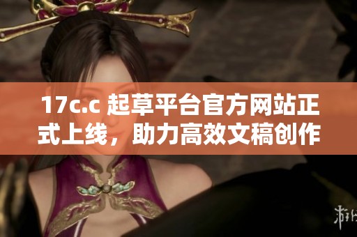 17c.c 起草平台官方网站正式上线，助力高效文稿创作与处理