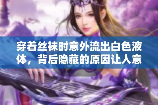 穿着丝袜时意外流出白色液体，背后隐藏的原因让人意外揭秘
