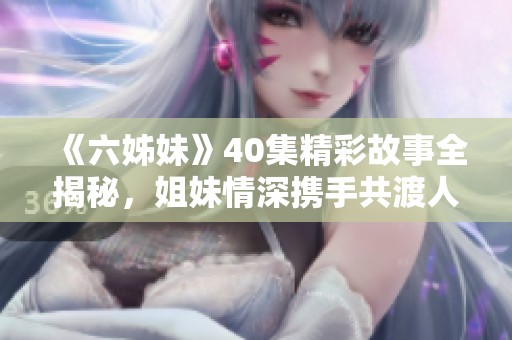 《六姊妹》40集精彩故事全揭秘，姐妹情深携手共渡人生风雨
