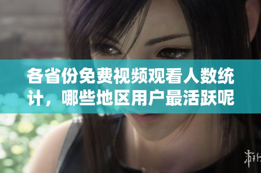 各省份免费视频观看人数统计，哪些地区用户最活跃呢