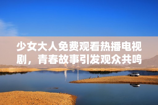 少女大人免费观看热播电视剧，青春故事引发观众共鸣与热议