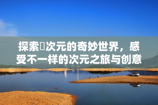 探索囧次元的奇妙世界，感受不一样的次元之旅与创意体验