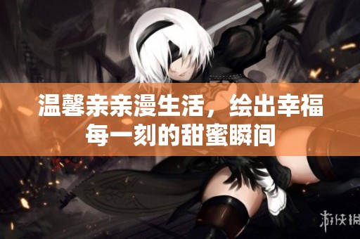 温馨亲亲漫生活，绘出幸福每一刻的甜蜜瞬间
