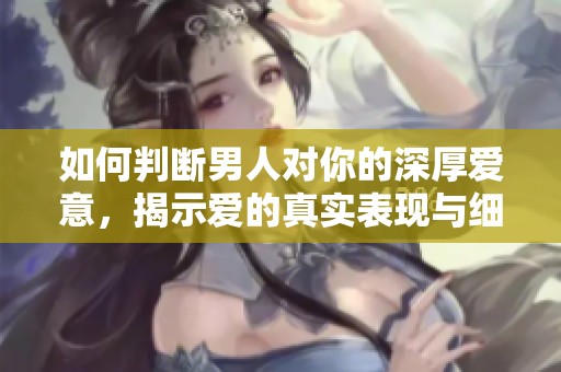 如何判断男人对你的深厚爱意，揭示爱的真实表现与细节