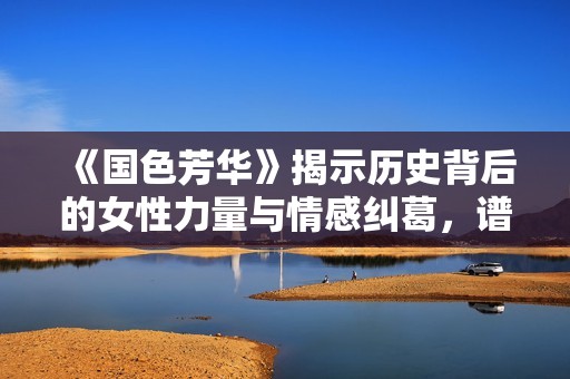 《国色芳华》揭示历史背后的女性力量与情感纠葛，谱写动人篇章