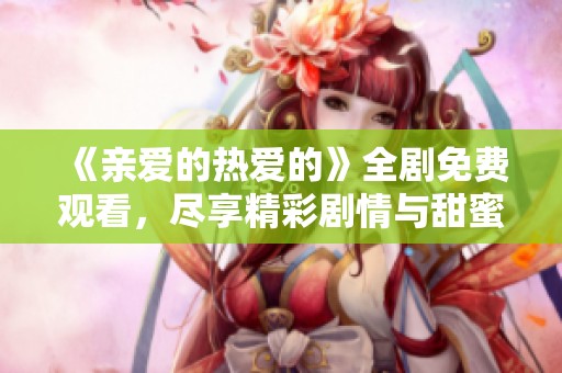 《亲爱的热爱的》全剧免费观看，尽享精彩剧情与甜蜜爱情时刻