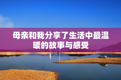 母亲和我分享了生活中最温暖的故事与感受