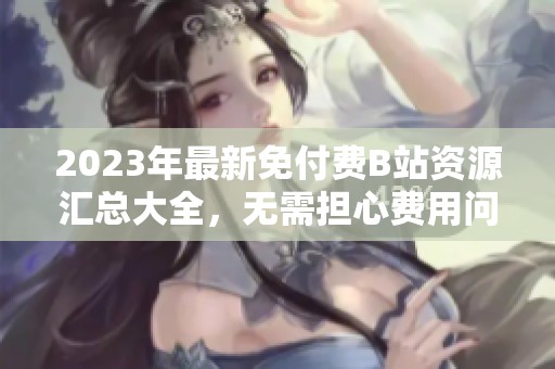 2023年最新免付费B站资源汇总大全，无需担心费用问题