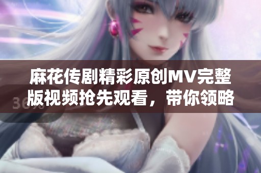 麻花传剧精彩原创MV完整版视频抢先观看，带你领略剧中动人魅力