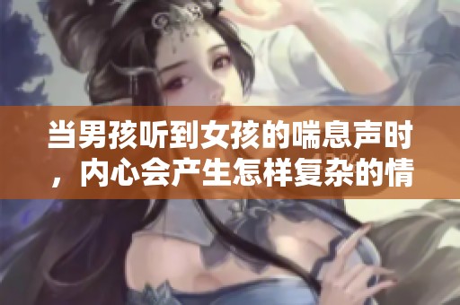 当男孩听到女孩的喘息声时，内心会产生怎样复杂的情感和反应