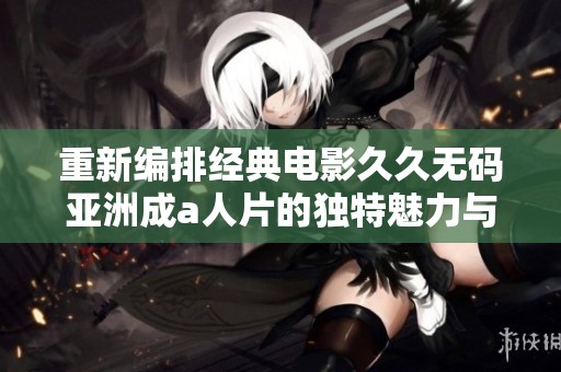 重新编排经典电影久久无码亚洲成a人片的独特魅力与观看体验分析