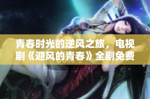 青春时光的逆风之旅，电视剧《迎风的青春》全剧免费观看请查阅