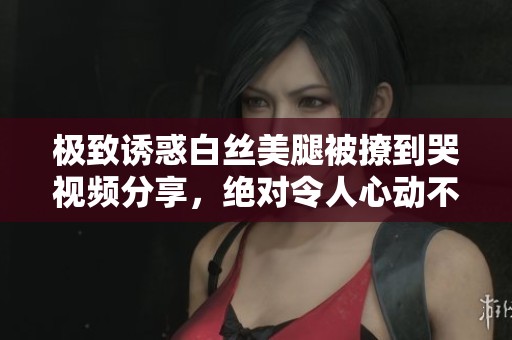 极致诱惑白丝美腿被撩到哭视频分享，绝对令人心动不已