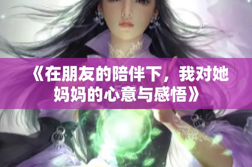 《在朋友的陪伴下，我对她妈妈的心意与感悟》