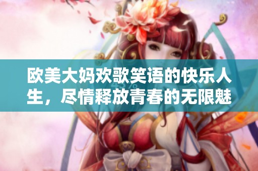 欧美大妈欢歌笑语的快乐人生，尽情释放青春的无限魅力