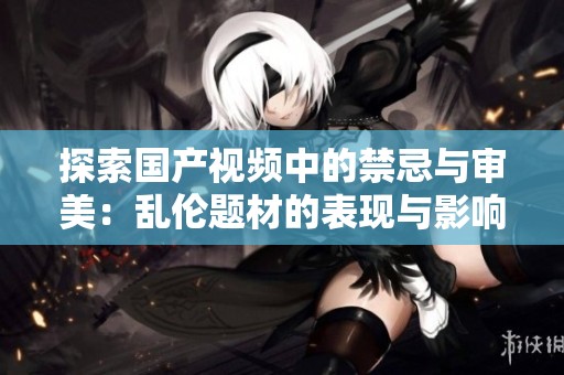 探索国产视频中的禁忌与审美：乱伦题材的表现与影响分析