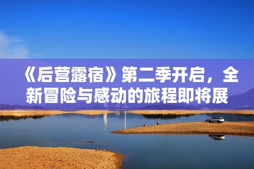 《后营露宿》第二季开启，全新冒险与感动的旅程即将展开