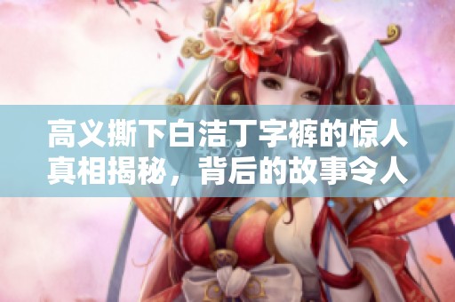 高义撕下白洁丁字裤的惊人真相揭秘，背后的故事令人咋舌