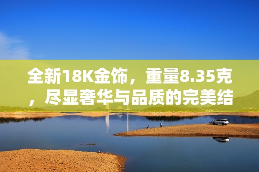 全新18K金饰，重量8.35克，尽显奢华与品质的完美结合