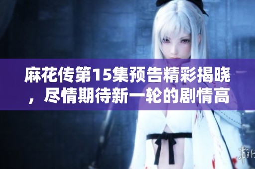 麻花传第15集预告精彩揭晓，尽情期待新一轮的剧情高潮与反转
