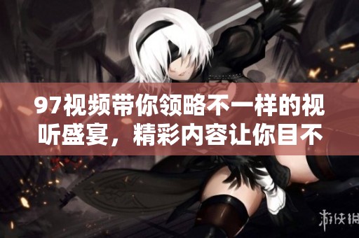 97视频带你领略不一样的视听盛宴，精彩内容让你目不暇接