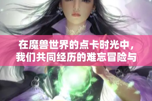 在魔兽世界的点卡时光中，我们共同经历的难忘冒险与回忆