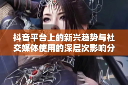 抖音平台上的新兴趋势与社交媒体使用的深层次影响分析