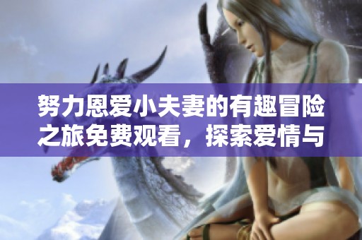 努力恩爱小夫妻的有趣冒险之旅免费观看，探索爱情与亲情的美好瞬间