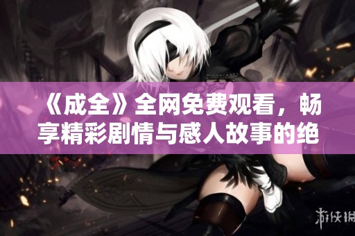 《成全》全网免费观看，畅享精彩剧情与感人故事的绝佳选择
