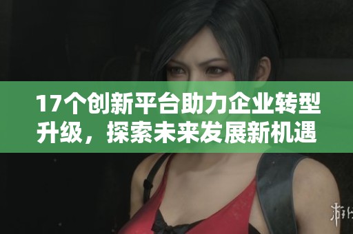 17个创新平台助力企业转型升级，探索未来发展新机遇