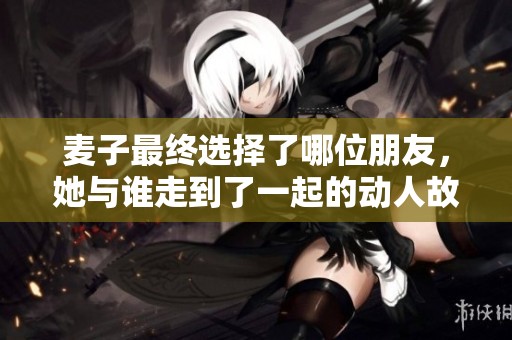 麦子最终选择了哪位朋友，她与谁走到了一起的动人故事揭秘