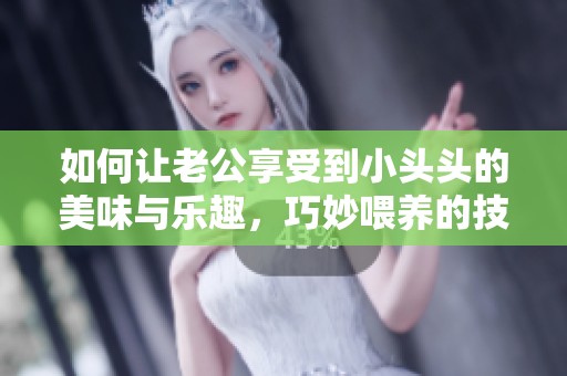 如何让老公享受到小头头的美味与乐趣，巧妙喂养的技巧分享