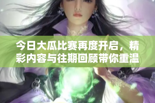 今日大瓜比赛再度开启，精彩内容与往期回顾带你重温每一个瞬间