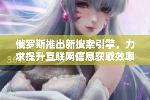 俄罗斯推出新搜索引擎，力求提升互联网信息获取效率与用户体验