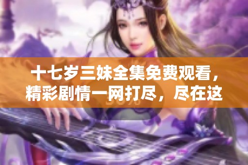 十七岁三妹全集免费观看，精彩剧情一网打尽，尽在这里！