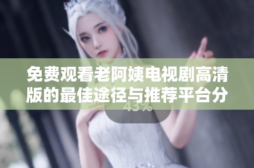 免费观看老阿姨电视剧高清版的最佳途径与推荐平台分享
