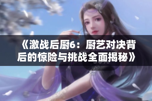 《激战后厨6：厨艺对决背后的惊险与挑战全面揭秘》