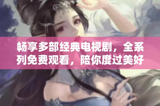 畅享多部经典电视剧，全系列免费观看，陪你度过美好时光！