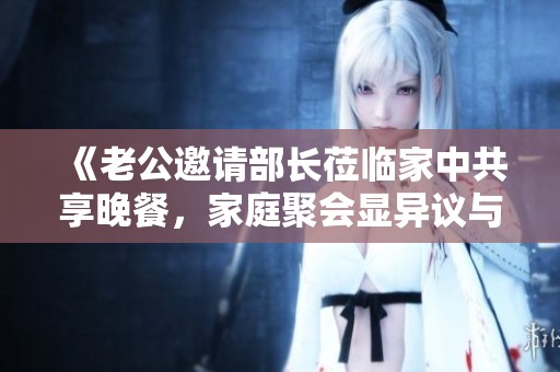 《老公邀请部长莅临家中共享晚餐，家庭聚会显异议与协调之道》