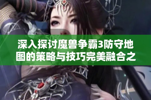 深入探讨魔兽争霸3防守地图的策略与技巧完美融合之道