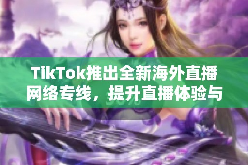TikTok推出全新海外直播网络专线，提升直播体验与传输速度