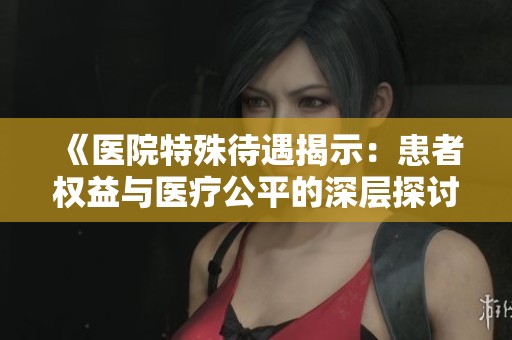 《医院特殊待遇揭示：患者权益与医疗公平的深层探讨》