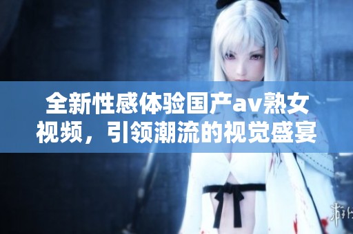 全新性感体验国产av熟女视频，引领潮流的视觉盛宴炫酷上线